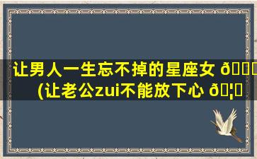 让男人一生忘不掉的星座女 🐛 (让老公zui
不能放下心 🦍 的星座女)